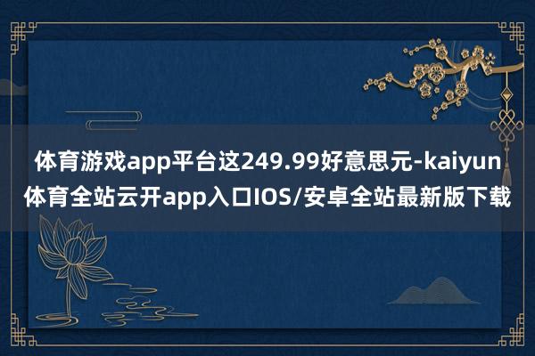 体育游戏app平台这249.99好意思元-kaiyun体育全站云开app入口IOS/安卓全站最新版下载