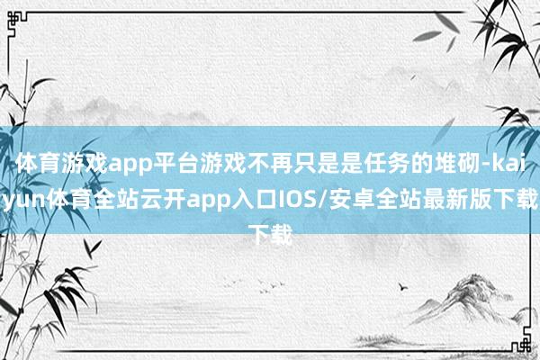 体育游戏app平台游戏不再只是是任务的堆砌-kaiyun体育全站云开app入口IOS/安卓全站最新版下载