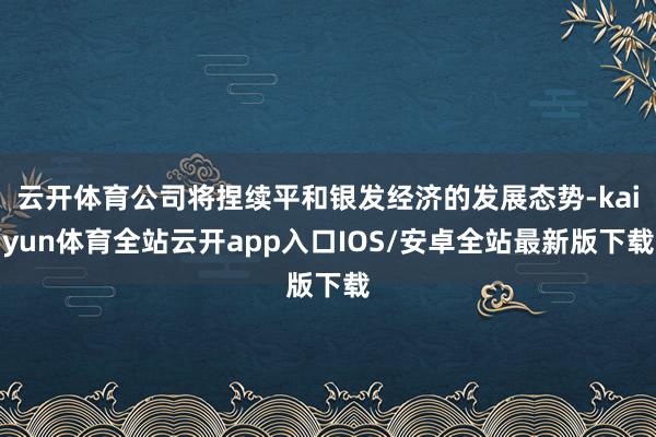 云开体育公司将捏续平和银发经济的发展态势-kaiyun体育全站云开app入口IOS/安卓全站最新版下载
